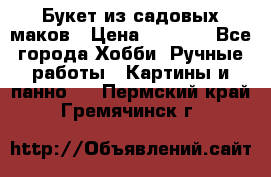  Букет из садовых маков › Цена ­ 6 000 - Все города Хобби. Ручные работы » Картины и панно   . Пермский край,Гремячинск г.